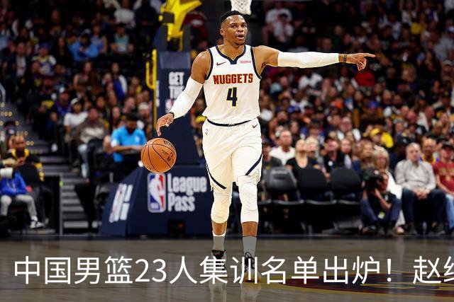 中国男篮23人集训名单出炉！赵继伟庞峥麟领衔，赵睿胡明轩徐杰三大后卫集体落选