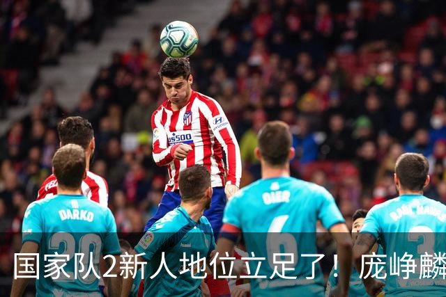 国家队2新人地位立足了！庞峥麟即插即用，李弘权杀伤力拉满！