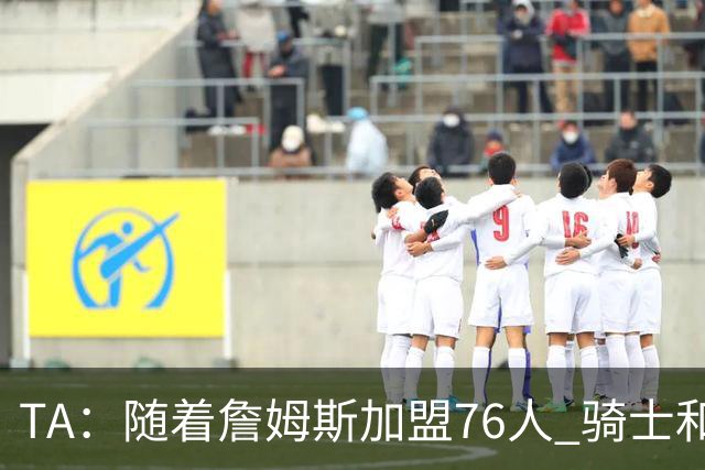 TA：随着詹姆斯加盟76人 骑士和库明加相互有意